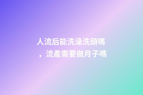 人流后能洗澡洗頭嗎，流產需要做月子嗎